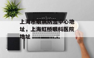 上海市眼病防治中心地址，上海虹桥眼科医院地址