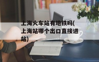 上海火车站有地铁吗(上海站哪个出口直接进站)