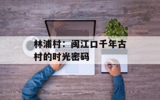 林浦村：闽江口千年古村的时光密码