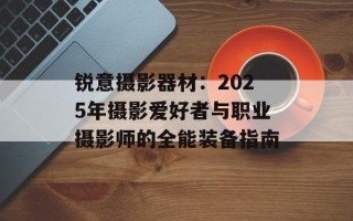 锐意摄影器材：2025年摄影爱好者与职业摄影师的全能装备指南