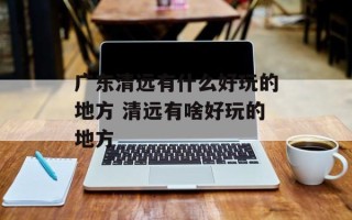 广东清远有什么好玩的地方 清远有啥好玩的地方