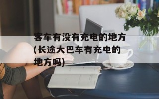 客车有没有充电的地方(长途大巴车有充电的地方吗)