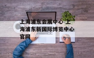 上海浦东会展中心 上海浦东新国际博览中心官网