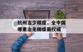 杭州治少精症，全中国哪里治无精症最权威