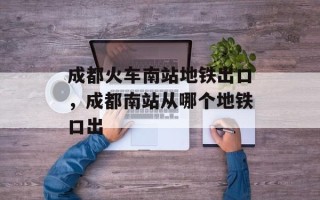 成都火车南站地铁出口，成都南站从哪个地铁口出