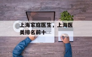 上海家庭医生，上海医美排名前十