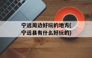 宁远周边好玩的地方(宁远县有什么好玩的)