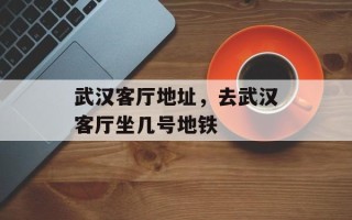 武汉客厅地址，去武汉客厅坐几号地铁