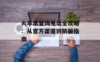 火车票查询电话全攻略：从官方渠道到防骗指南