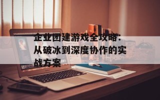 企业团建游戏全攻略：从破冰到深度协作的实战方案