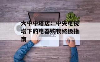 大中中塔店：中央电视塔下的电器购物终极指南