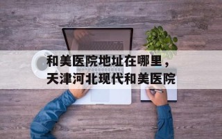 和美医院地址在哪里，天津河北现代和美医院