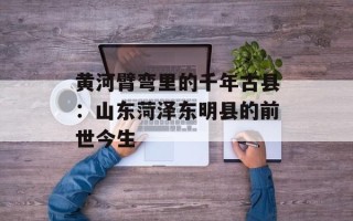 黄河臂弯里的千年古县：山东菏泽东明县的前世今生