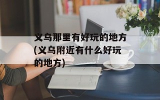 义乌那里有好玩的地方(义乌附近有什么好玩的地方)