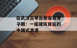 在武汉古琴台邂逅伯牙子期：一座建筑背后的中国式浪漫
