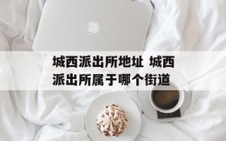 城西派出所地址 城西派出所属于哪个街道