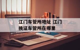 江门车管所地址 江门换证车管所在哪里
