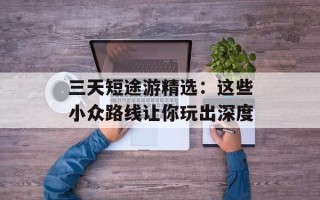 三天短途游精选：这些小众路线让你玩出深度