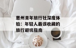 惠州青年旅行社深度体验：年轻人最该收藏的旅行避坑指南