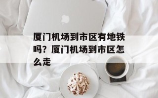 厦门机场到市区有地铁吗？厦门机场到市区怎么走