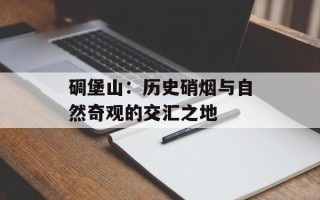碉堡山：历史硝烟与自然奇观的交汇之地