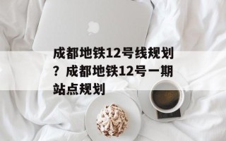成都地铁12号线规划？成都地铁12号一期站点规划