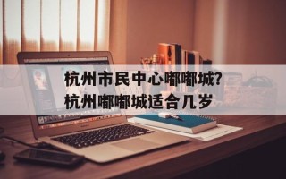杭州市民中心嘟嘟城？杭州嘟嘟城适合几岁