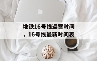 地铁16号线运营时间，16号线最新时间表