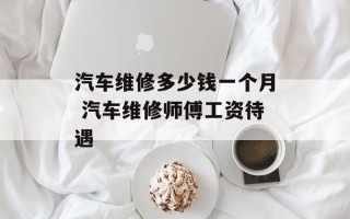 汽车维修多少钱一个月 汽车维修师傅工资待遇