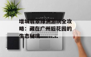 增城翡翠绿洲游玩全攻略：藏在广州后花园的生态秘境