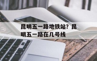 昆明五一路地铁站？昆明五一路在几号线