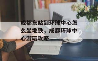 成都东站到环球中心怎么坐地铁，成都环球中心游玩攻略