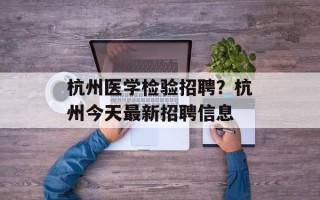 杭州医学检验招聘？杭州今天最新招聘信息