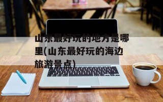 山东最好玩的地方是哪里(山东最好玩的海边旅游景点)