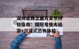 深圳世界之窗万圣节终极指南：国际鬼怪大巡游+沉浸式恐怖体验