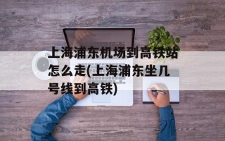 上海浦东机场到高铁站怎么走(上海浦东坐几号线到高铁)
