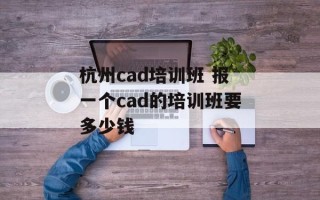 杭州cad培训班 报一个cad的培训班要多少钱