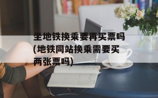 坐地铁换乘要再买票吗(地铁同站换乘需要买两张票吗)