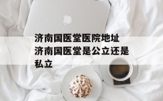 济南国医堂医院地址 济南国医堂是公立还是私立