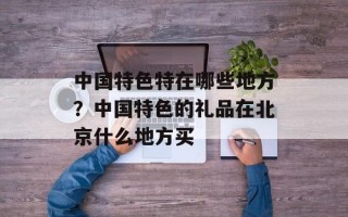 中国特色特在哪些地方？中国特色的礼品在北京什么地方买