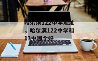 哈尔滨122中学地址，哈尔滨122中学和13中哪个好