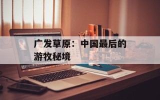 广发草原：中国最后的游牧秘境