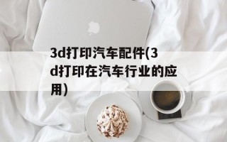 3d打印汽车配件(3d打印在汽车行业的应用)