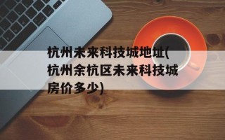 杭州未来科技城地址(杭州余杭区未来科技城房价多少)
