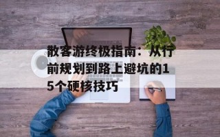 散客游终极指南：从行前规划到路上避坑的15个硬核技巧