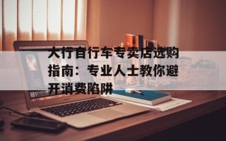大行自行车专卖店选购指南：专业人士教你避开消费陷阱