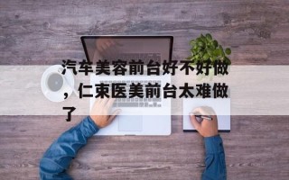 汽车美容前台好不好做，仁束医美前台太难做了