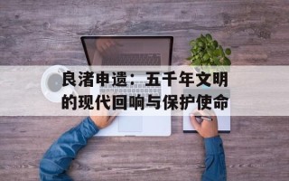 良渚申遗：五千年文明的现代回响与保护使命