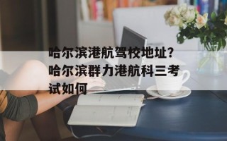 哈尔滨港航驾校地址？哈尔滨群力港航科三考试如何