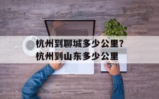 杭州到聊城多少公里？杭州到山东多少公里